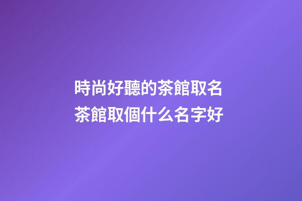 時尚好聽的茶館取名 茶館取個什么名字好-第1張-店鋪起名-玄機派